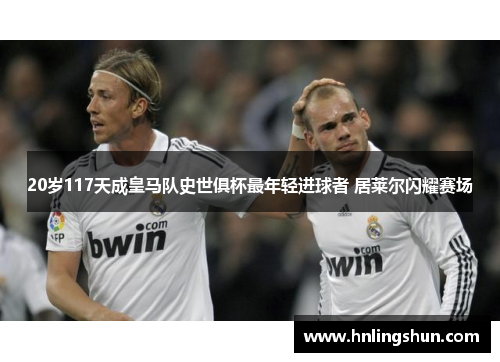 20岁117天成皇马队史世俱杯最年轻进球者 居莱尔闪耀赛场