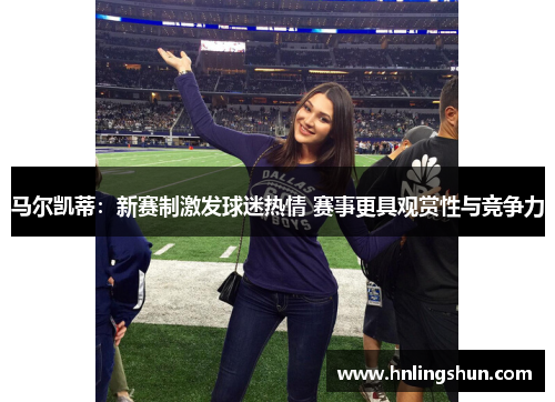 马尔凯蒂：新赛制激发球迷热情 赛事更具观赏性与竞争力